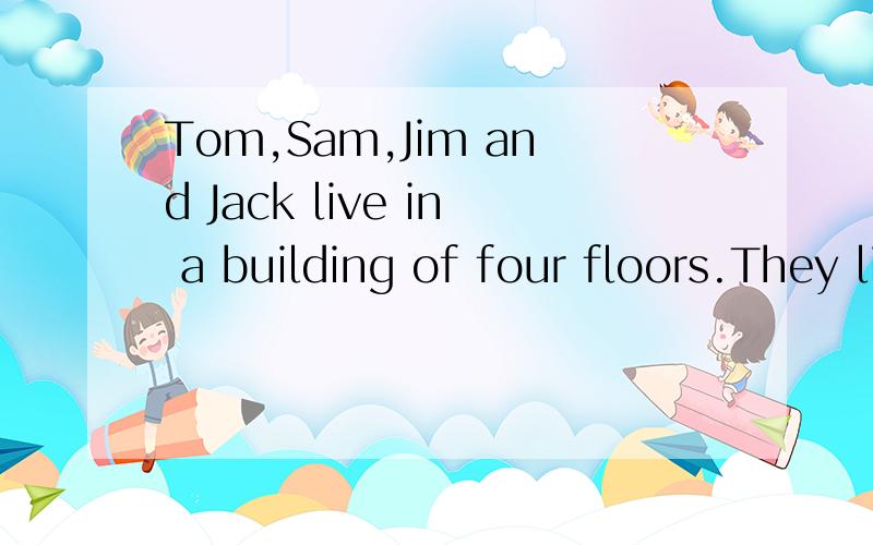 Tom,Sam,Jim and Jack live in a building of four floors.They live on different floors.They have different jobs—an engineer,a worker,a teacher and a doctor.Tom lives above Sam,but blow Jim.Jack lives on the third floor.The doctor lives above the teac