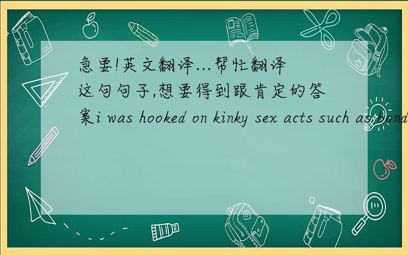 急要!英文翻译...帮忙翻译这句句子,想要得到跟肯定的答案i was hooked on kinky sex acts such as bondage...