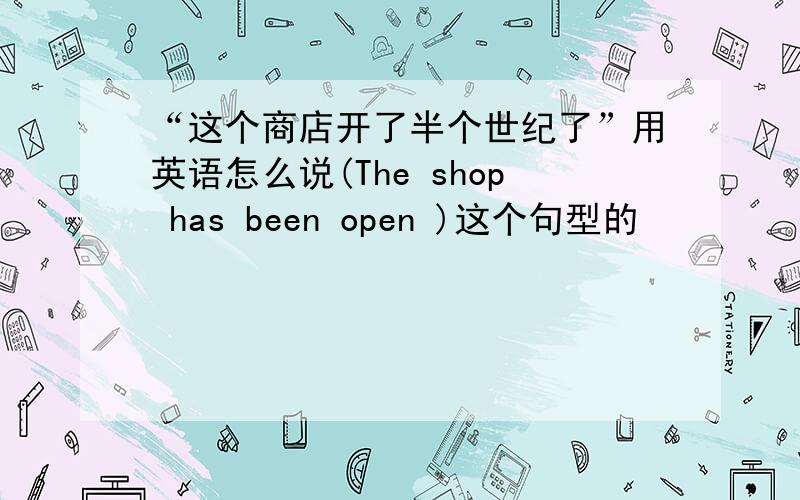 “这个商店开了半个世纪了”用英语怎么说(The shop has been open )这个句型的