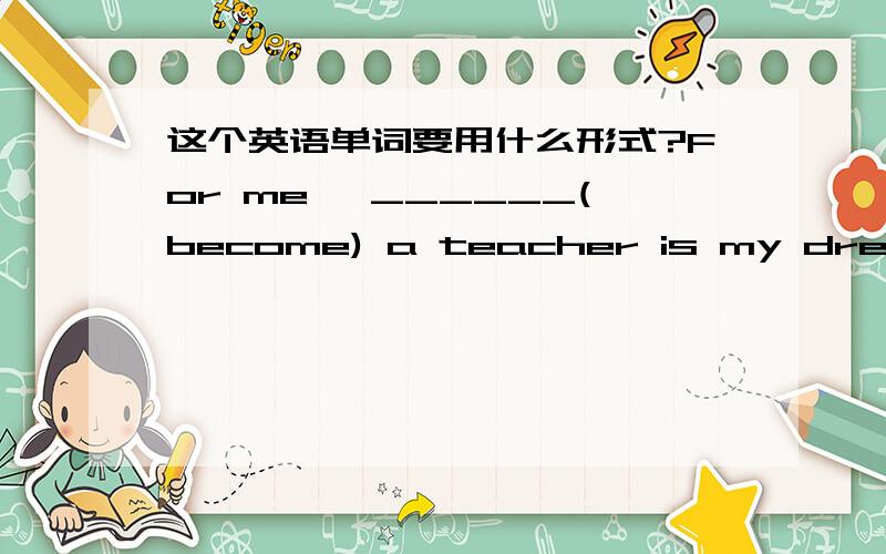 这个英语单词要用什么形式?For me ,______(become) a teacher is my dream job.是ing形式吗?为什么呢?是要充当主语吗?为什么不用原形呢?