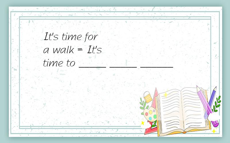 It's time for a walk = It's time to _____ _____ ______