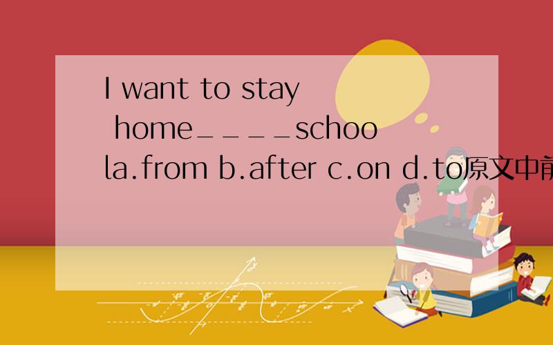 I want to stay home____schoola.from b.after c.on d.to原文中前半句。I'm very sick,and i want to...