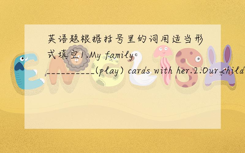 英语题根据括号里的词用适当形式填空1.My family__________(play) cards with her.2.Our children __________(not make) noises now.3.Thanks a lot for _________(help) us.4.I want to make _________(friend) with him.5.We have fun _________(wri