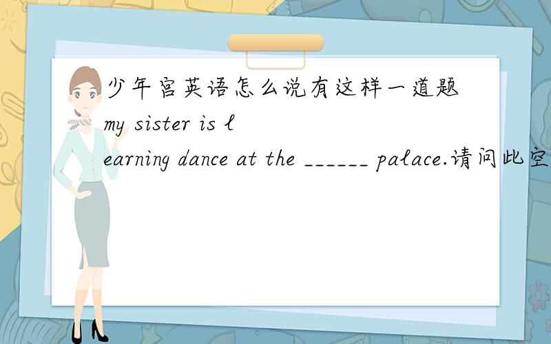 少年宫英语怎么说有这样一道题my sister is learning dance at the ______ palace.请问此空是填children's 还是 children我认为是前者 可为什么答案给出的是后者,而且解释的是专有名词 请问究竟是哪个?