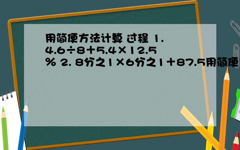用简便方法计算 过程 1. 4.6÷8＋5.4×12.5％ 2. 8分之1×6分之1＋87.5用简便方法计算 过程1.  4.6÷8＋5.4×12.5％2.  8分之1×6分之1＋87.5％÷63. （6.35×65％＋3.65×0.65）÷20％4.  0.2×37％＋0.63×20％＋44％