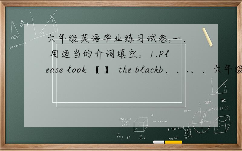 六年级英语毕业练习试卷,一． 用适当的介词填空：1.Please look 【 】 the blackb、、.、、六年级英语毕业练习试卷（三）　 　　一． 用适当的介词填空：　　1.Please look 【 】 the blackboard.Don't li