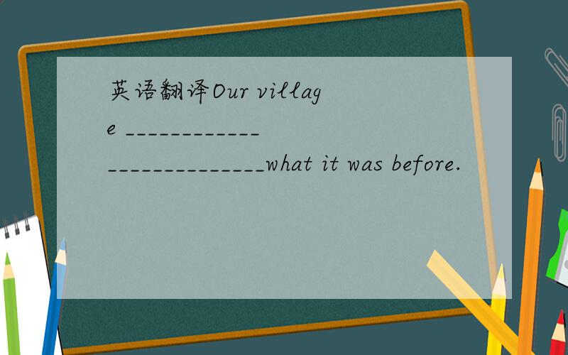 英语翻译Our village __________________________what it was before.