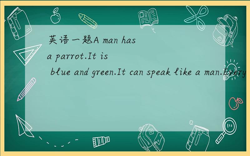 英语一题A man has a parrot.It is blue and green.It can speak like a man.Every morning the man goes to talk withit.But the parrot does not say anything to him.Then one morning the man is angry with(生气) it.He does not giveit any food and water.