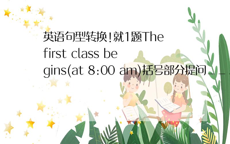 英语句型转换!就1题The first class begins(at 8:00 am)括号部分提问______________ ________________does the first class begin?