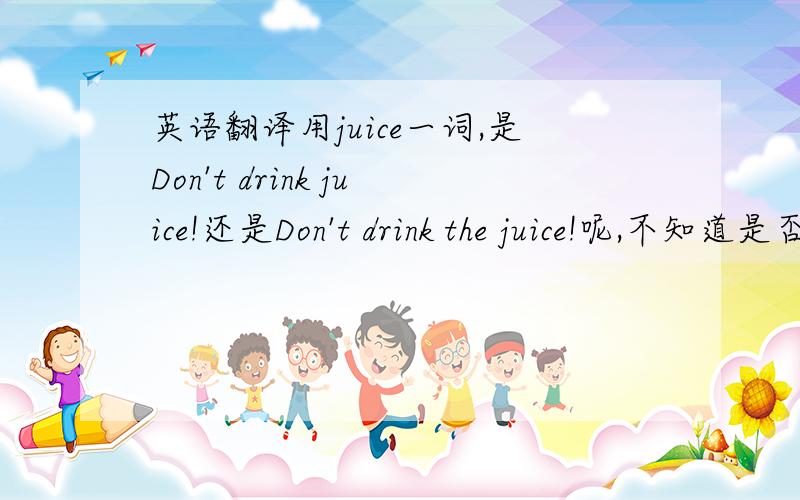 英语翻译用juice一词,是Don't drink juice!还是Don't drink the juice!呢,不知道是否要复数,还是要加The,还是怎么都是对的呢?