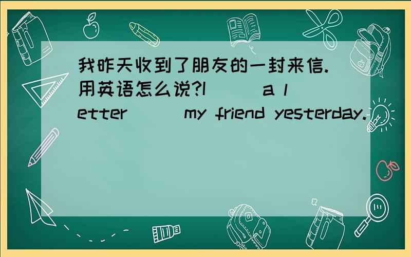 我昨天收到了朋友的一封来信.用英语怎么说?I___a letter___my friend yesterday.