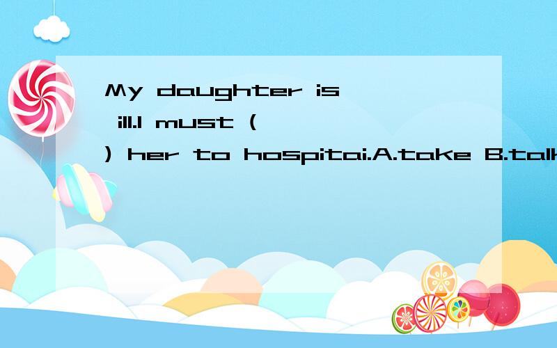 My daughter is ill.I must ( ) her to hospitai.A.take B.talk C.send D.bring