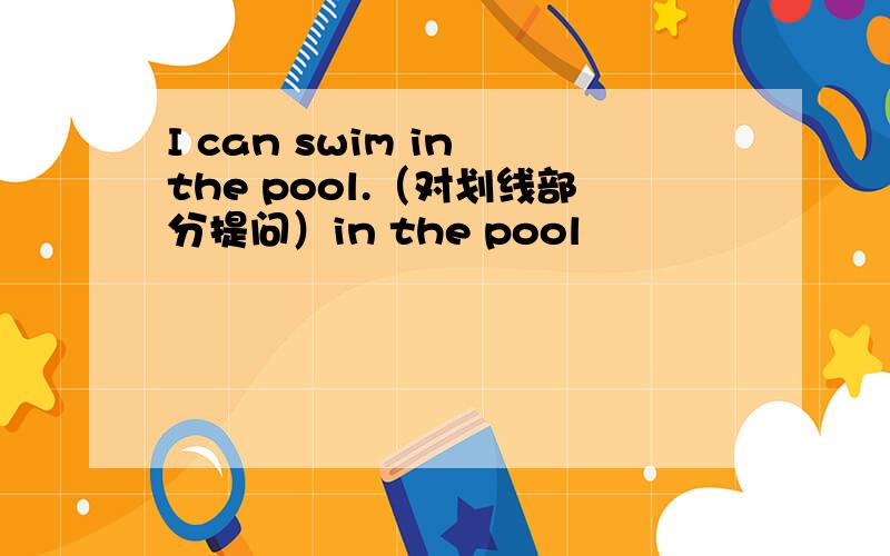 I can swim in the pool.（对划线部分提问）in the pool