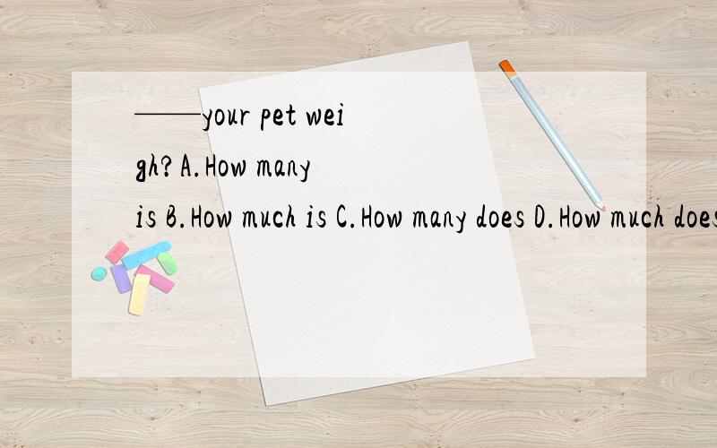 ——your pet weigh?A.How many is B.How much is C.How many does D.How much does我觉得是D吧,weigh是个动词,pet是单数,用does但答案是B,我觉得不太对吧