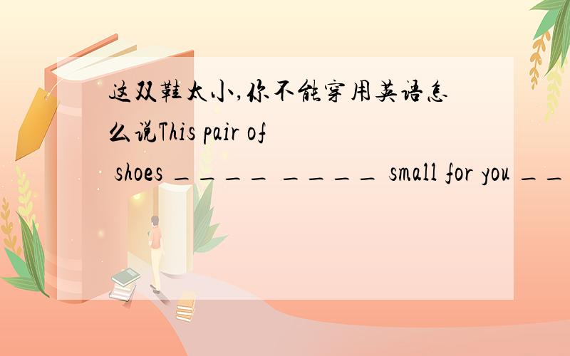 这双鞋太小,你不能穿用英语怎么说This pair of shoes ____ ____ small for you ____wear