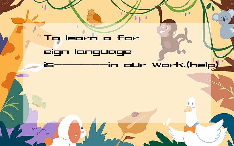 To learn a foreign language is------in our work.(help)