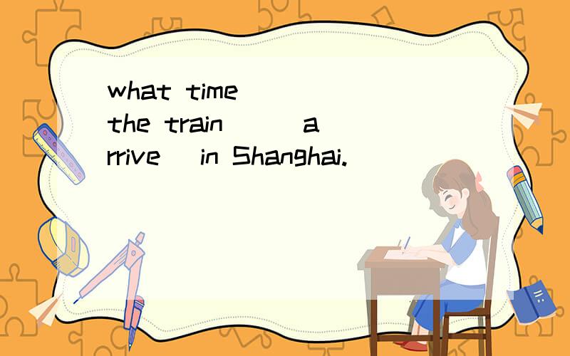 what time ( ) the train ) (arrive) in Shanghai.