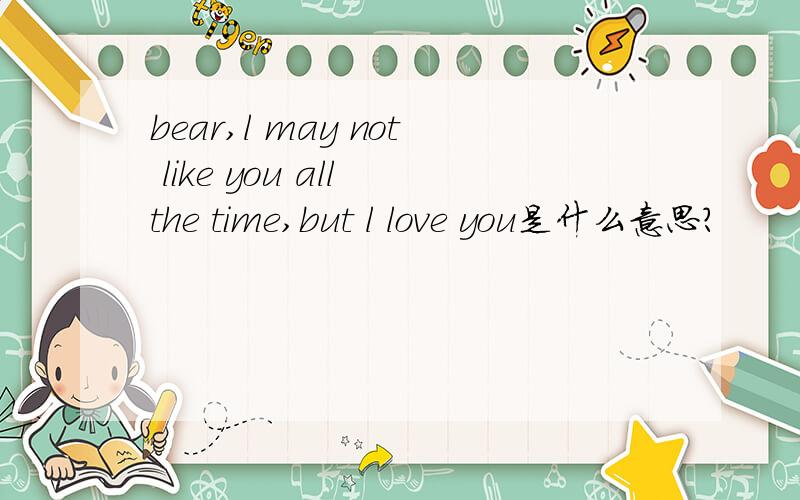 bear,l may not like you all the time,but l love you是什么意思?
