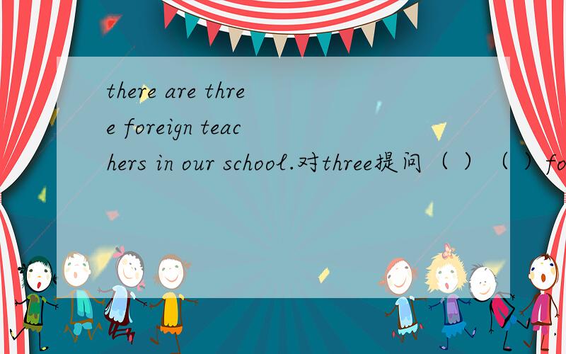 there are three foreign teachers in our school.对three提问（ ）（ ）foreign teachers ( )( ）in your schoor.