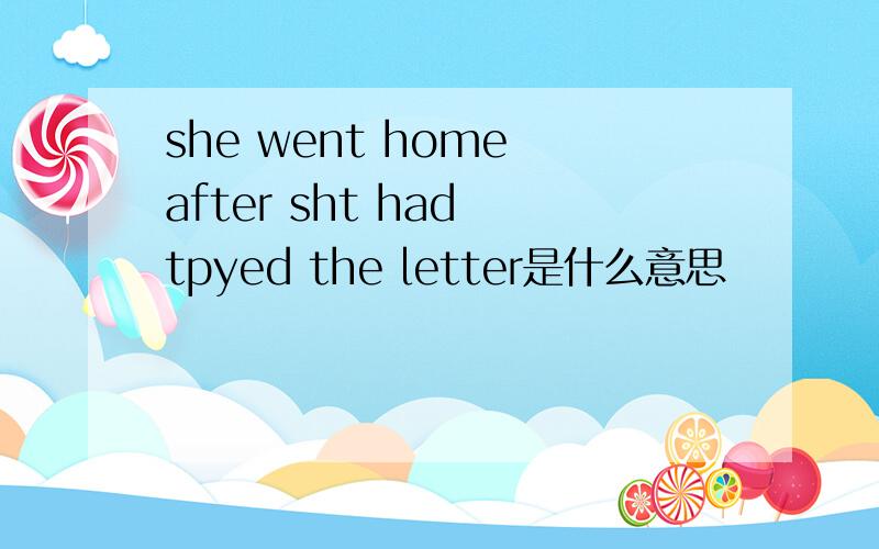she went home after sht had tpyed the letter是什么意思