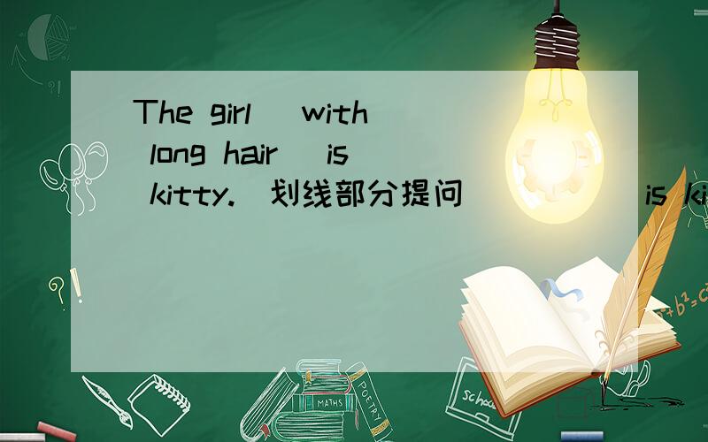 The girl (with long hair) is kitty.(划线部分提问)() ()is kitty?