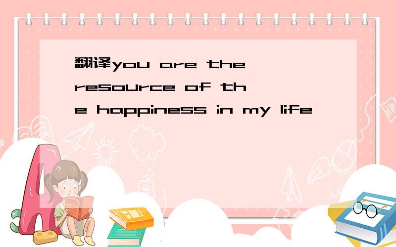 翻译you are the resource of the happiness in my life