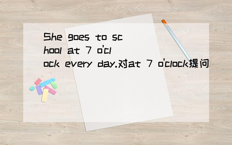 She goes to school at 7 o'clock every day.对at 7 o'clock提问