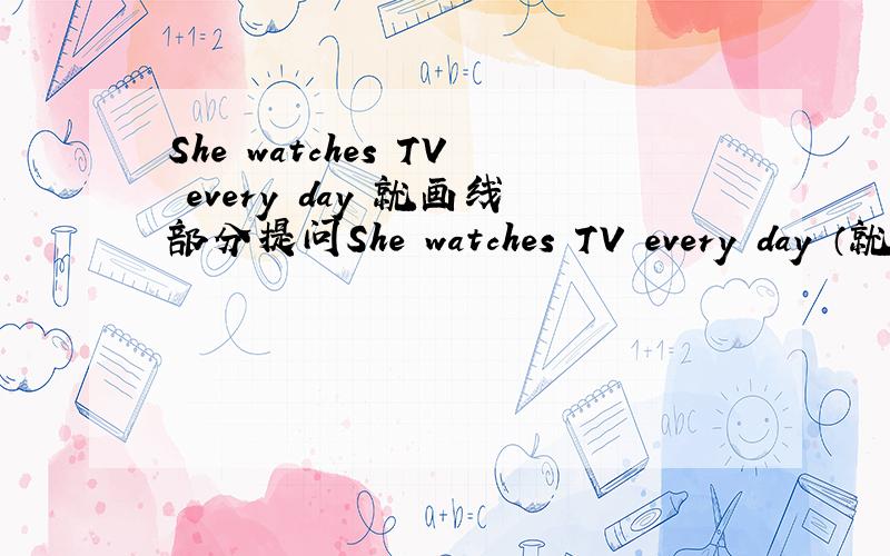 She watches TV every day 就画线部分提问She watches TV every day （就画线部分提问） ____ ____ she ____ every day?