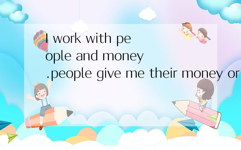 I work with people and money.people give me their money or get their miney from me.是什么意思急!