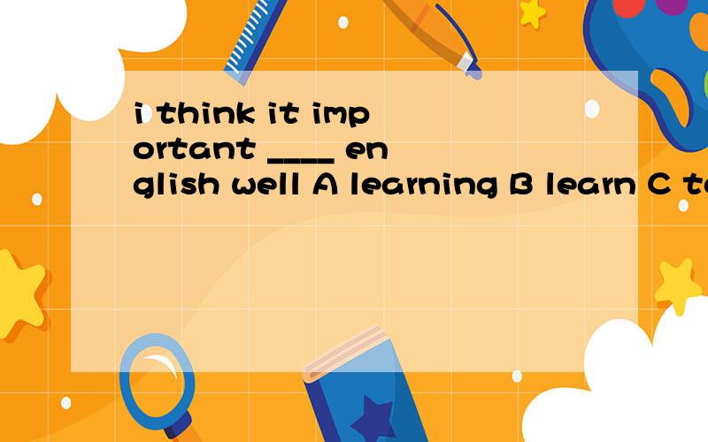 i think it important ____ english well A learning B learn C to learn 选几啊为什么