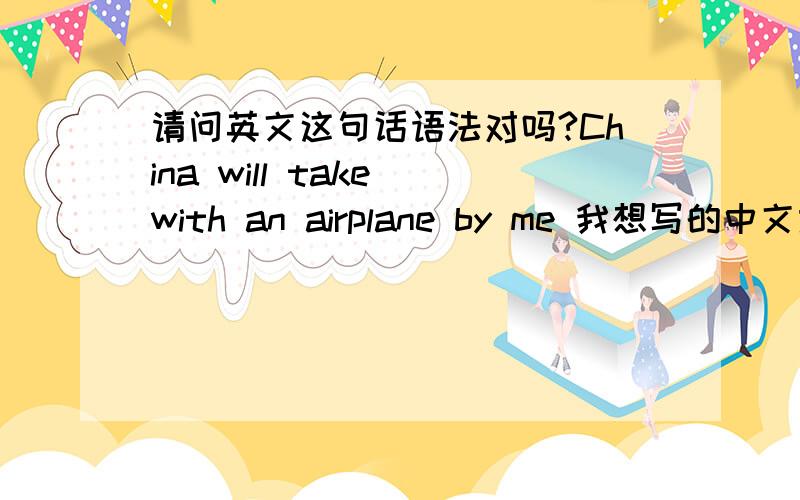 请问英文这句话语法对吗?China will take with an airplane by me 我想写的中文意思是,我坐飞机去中国.