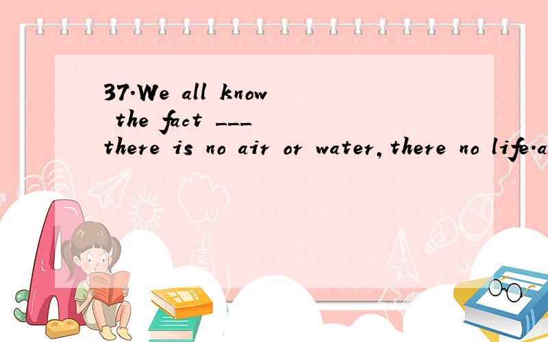 37.We all know the fact ___ there is no air or water,there no life.a.thatb.wherec.that where选什么,怎么分析的