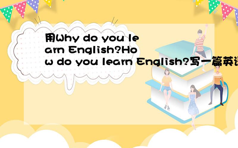 用Why do you learn English?How do you learn English?写一篇英语作文!