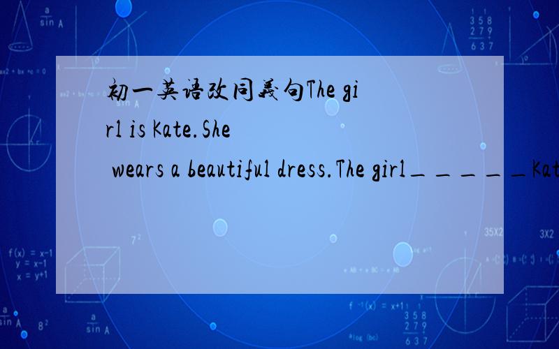 初一英语改同义句The girl is Kate.She wears a beautiful dress.The girl_____Kate______ ______ a beautiful dress.