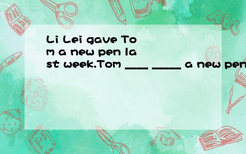 Li Lei gave Tom a new pen last week.Tom ____ _____ a new pen last week.