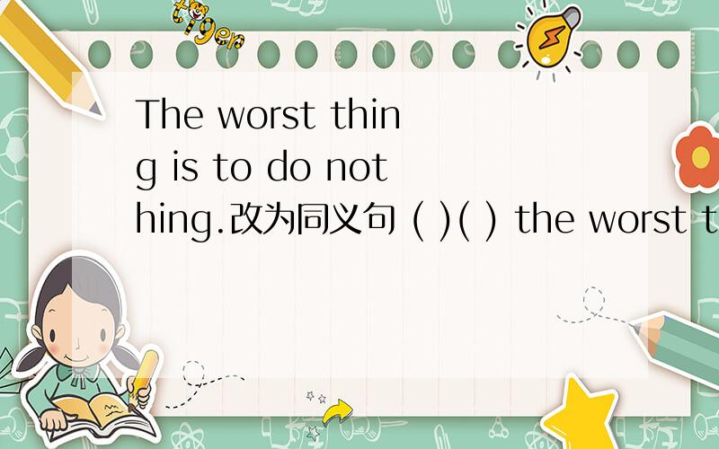 The worst thing is to do nothing.改为同义句 ( )( ) the worst thing to do nothing
