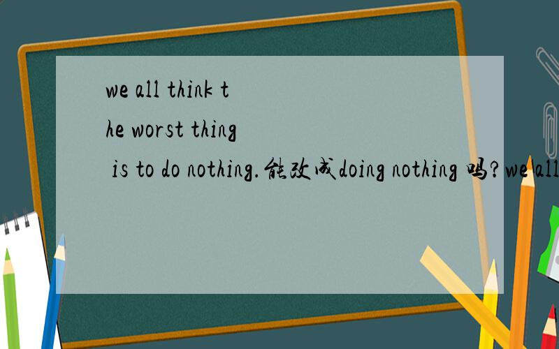 we all think the worst thing is to do nothing.能改成doing nothing 吗?we all think the worst thing is｛to do｝ nothing.