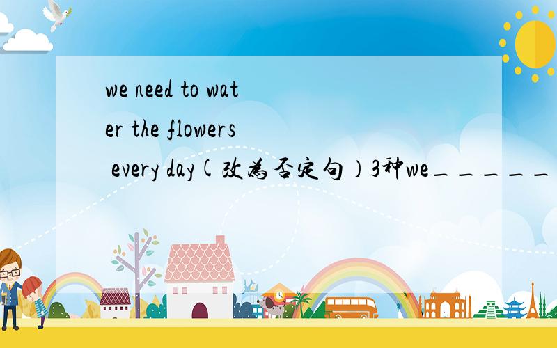 we need to water the flowers every day(改为否定句）3种we______ ______ _______ water the flowers every day.we______ ______ water the flowers every.we______ ______ _______ water the flowers every day.