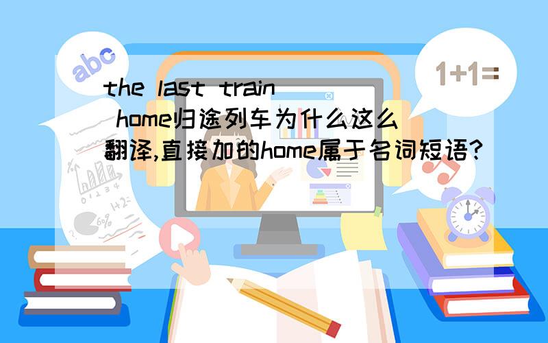 the last train home归途列车为什么这么翻译,直接加的home属于名词短语?