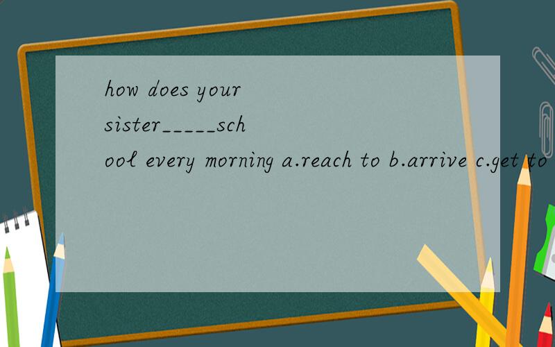 how does your sister_____school every morning a.reach to b.arrive c.get to d.arrive in