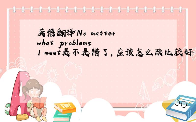 英语翻译No matter what problems I meet是不是错了,应该怎么改比较好