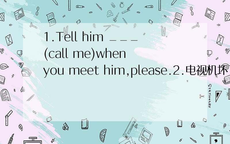 1.Tell him ___(call me)when you meet him,please.2.电视机坏了,我们需要买台新的.There's something wrong___ ___ ___ ___,so we need to buy a ___ ___.