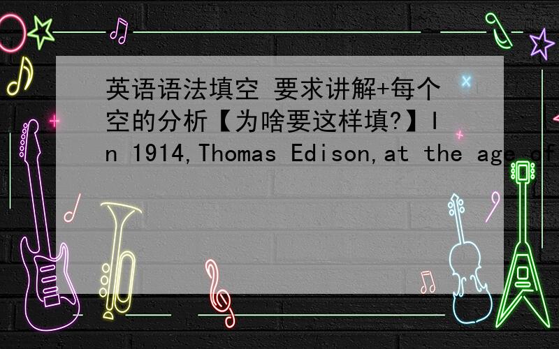 英语语法填空 要求讲解+每个空的分析【为啥要这样填?】In 1914,Thomas Edison,at the age of 67,lost his factory,16 was worth a few million dollars,to fire．It had very little insurance．No longer a young man,Edison watched his li