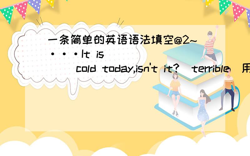 一条简单的英语语法填空@2~···It is _______ cold today,isn't it?(terrible）用括号内的所给的词的正确形式填空.解释最重要,答的好重重有尝