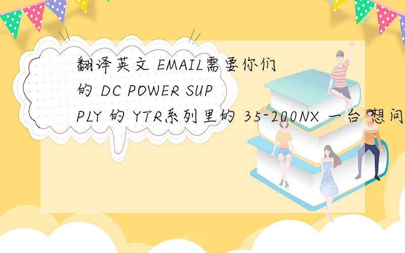 翻译英文 EMAIL需要你们的 DC POWER SUPPLY 的 YTR系列里的 35-200NX 一台 想问下你们在中国大陆有没有代理商有的话 回EMAIL的时候 给我们中国这边的电话 公司名称 谢谢