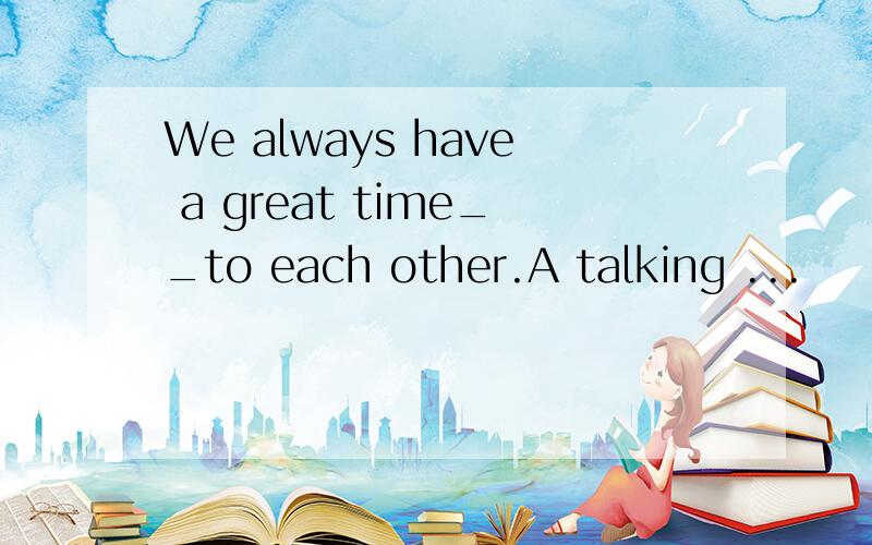 We always have a great time__to each other.A talking ...