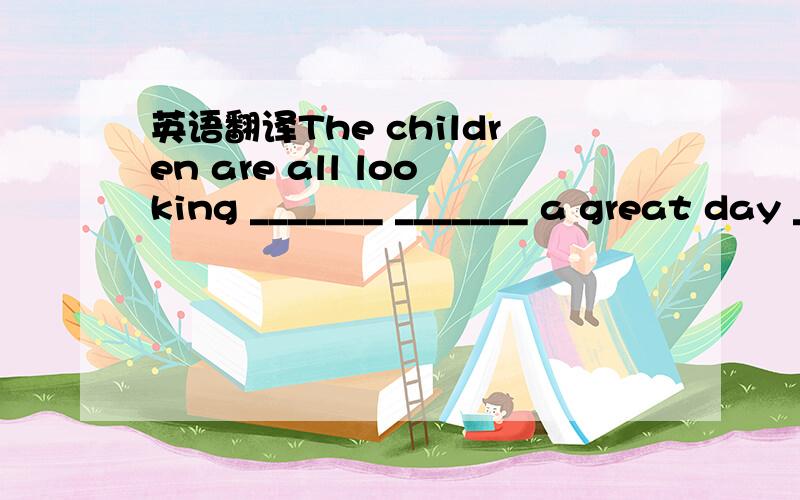 英语翻译The children are all looking _______ _______ a great day _____ ______ _____Day.