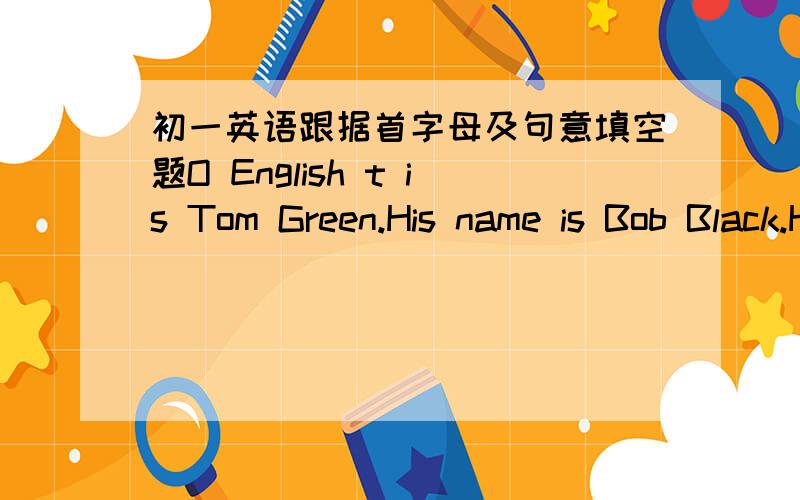 初一英语跟据首字母及句意填空题O English t is Tom Green.His name is Bob Black.H friends call h Bob.