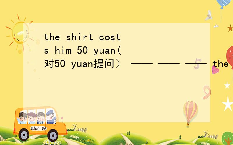 the shirt costs him 50 yuan(对50 yuan提问） —— —— —— the shirt ____ ____