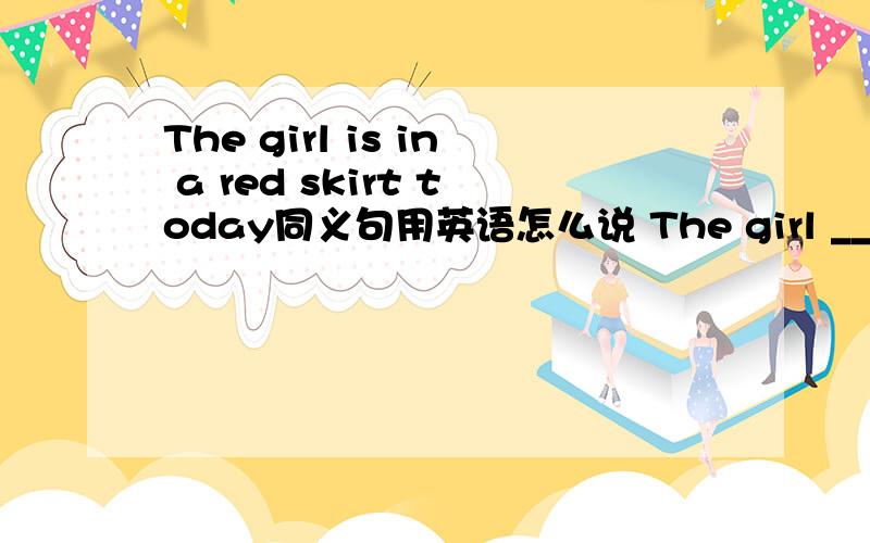 The girl is in a red skirt today同义句用英语怎么说 The girl ___ a red skirt today